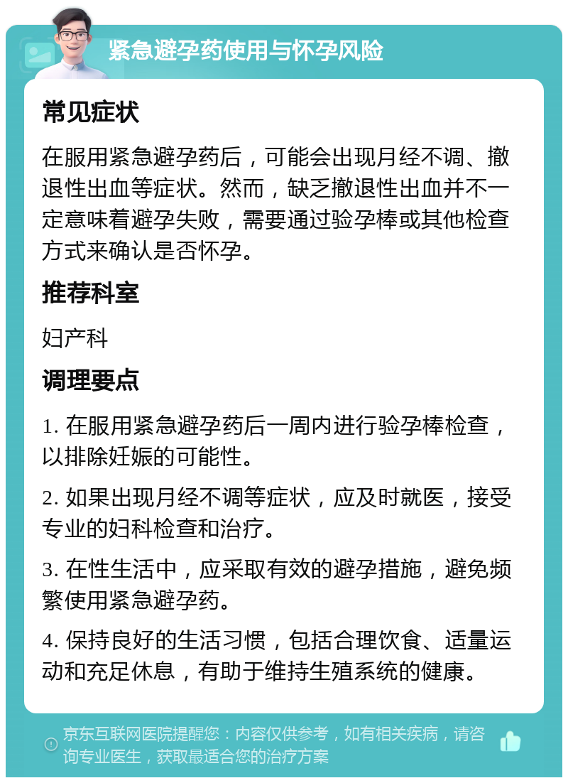 紧急避孕药使用与怀孕风险 常见症状 在服用紧急避孕药后，可能会出现月经不调、撤退性出血等症状。然而，缺乏撤退性出血并不一定意味着避孕失败，需要通过验孕棒或其他检查方式来确认是否怀孕。 推荐科室 妇产科 调理要点 1. 在服用紧急避孕药后一周内进行验孕棒检查，以排除妊娠的可能性。 2. 如果出现月经不调等症状，应及时就医，接受专业的妇科检查和治疗。 3. 在性生活中，应采取有效的避孕措施，避免频繁使用紧急避孕药。 4. 保持良好的生活习惯，包括合理饮食、适量运动和充足休息，有助于维持生殖系统的健康。