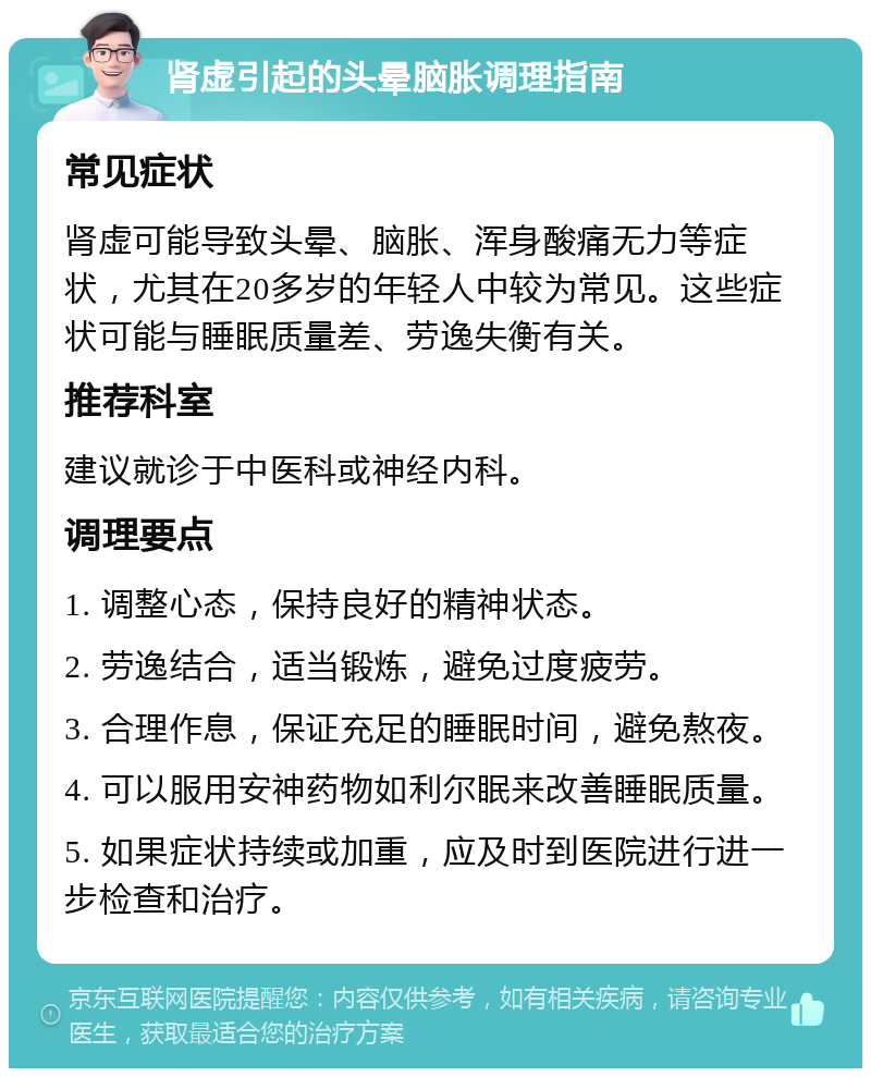 肾虚引起的头晕脑胀调理指南 常见症状 肾虚可能导致头晕、脑胀、浑身酸痛无力等症状，尤其在20多岁的年轻人中较为常见。这些症状可能与睡眠质量差、劳逸失衡有关。 推荐科室 建议就诊于中医科或神经内科。 调理要点 1. 调整心态，保持良好的精神状态。 2. 劳逸结合，适当锻炼，避免过度疲劳。 3. 合理作息，保证充足的睡眠时间，避免熬夜。 4. 可以服用安神药物如利尔眠来改善睡眠质量。 5. 如果症状持续或加重，应及时到医院进行进一步检查和治疗。