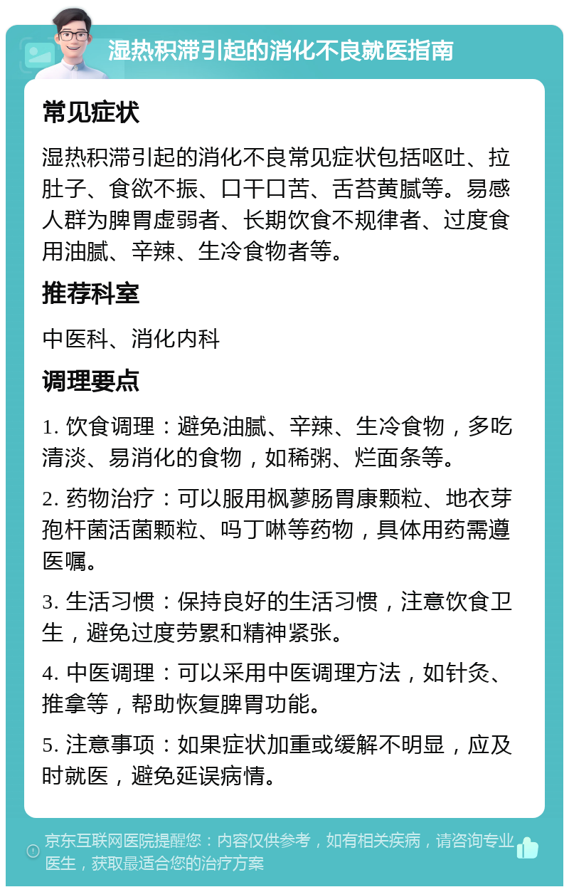 湿热积滞引起的消化不良就医指南 常见症状 湿热积滞引起的消化不良常见症状包括呕吐、拉肚子、食欲不振、口干口苦、舌苔黄腻等。易感人群为脾胃虚弱者、长期饮食不规律者、过度食用油腻、辛辣、生冷食物者等。 推荐科室 中医科、消化内科 调理要点 1. 饮食调理：避免油腻、辛辣、生冷食物，多吃清淡、易消化的食物，如稀粥、烂面条等。 2. 药物治疗：可以服用枫蓼肠胃康颗粒、地衣芽孢杆菌活菌颗粒、吗丁啉等药物，具体用药需遵医嘱。 3. 生活习惯：保持良好的生活习惯，注意饮食卫生，避免过度劳累和精神紧张。 4. 中医调理：可以采用中医调理方法，如针灸、推拿等，帮助恢复脾胃功能。 5. 注意事项：如果症状加重或缓解不明显，应及时就医，避免延误病情。