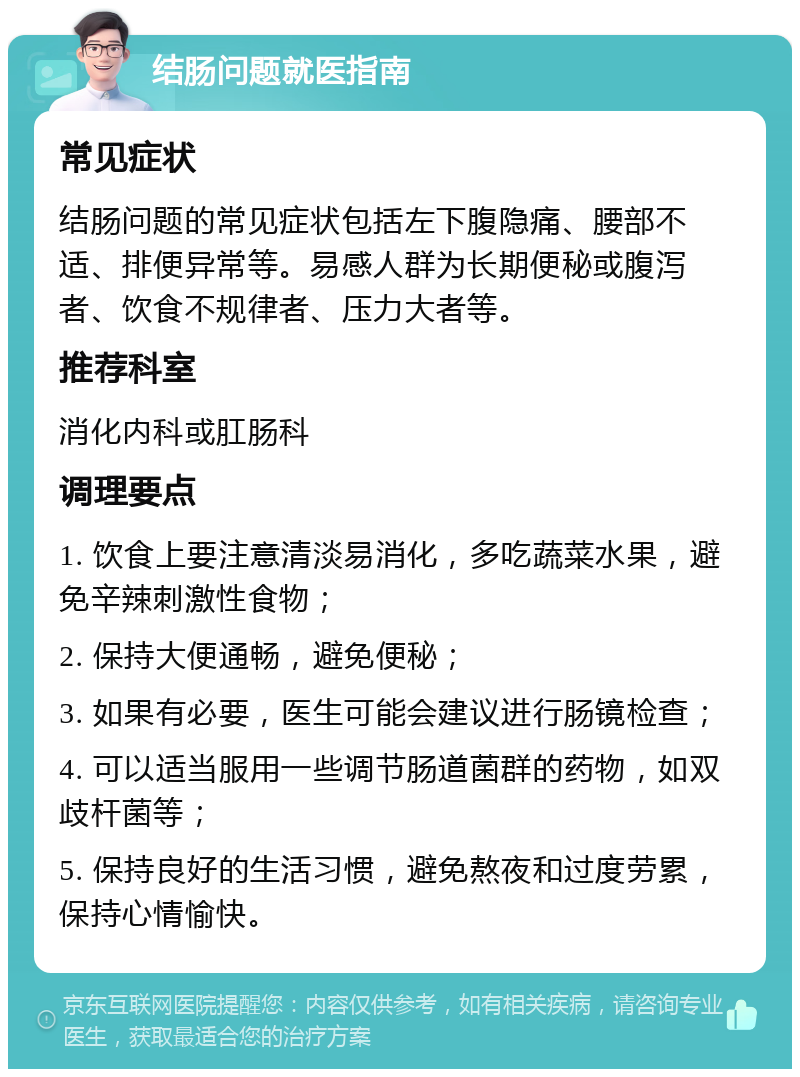 结肠问题就医指南 常见症状 结肠问题的常见症状包括左下腹隐痛、腰部不适、排便异常等。易感人群为长期便秘或腹泻者、饮食不规律者、压力大者等。 推荐科室 消化内科或肛肠科 调理要点 1. 饮食上要注意清淡易消化，多吃蔬菜水果，避免辛辣刺激性食物； 2. 保持大便通畅，避免便秘； 3. 如果有必要，医生可能会建议进行肠镜检查； 4. 可以适当服用一些调节肠道菌群的药物，如双歧杆菌等； 5. 保持良好的生活习惯，避免熬夜和过度劳累，保持心情愉快。