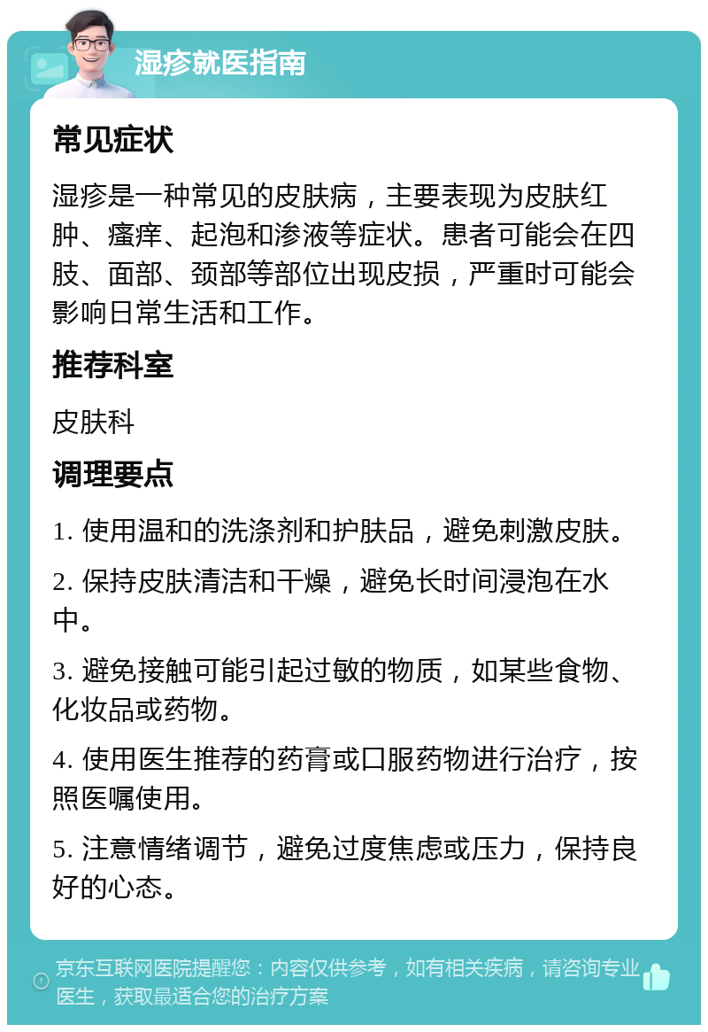 湿疹就医指南 常见症状 湿疹是一种常见的皮肤病，主要表现为皮肤红肿、瘙痒、起泡和渗液等症状。患者可能会在四肢、面部、颈部等部位出现皮损，严重时可能会影响日常生活和工作。 推荐科室 皮肤科 调理要点 1. 使用温和的洗涤剂和护肤品，避免刺激皮肤。 2. 保持皮肤清洁和干燥，避免长时间浸泡在水中。 3. 避免接触可能引起过敏的物质，如某些食物、化妆品或药物。 4. 使用医生推荐的药膏或口服药物进行治疗，按照医嘱使用。 5. 注意情绪调节，避免过度焦虑或压力，保持良好的心态。