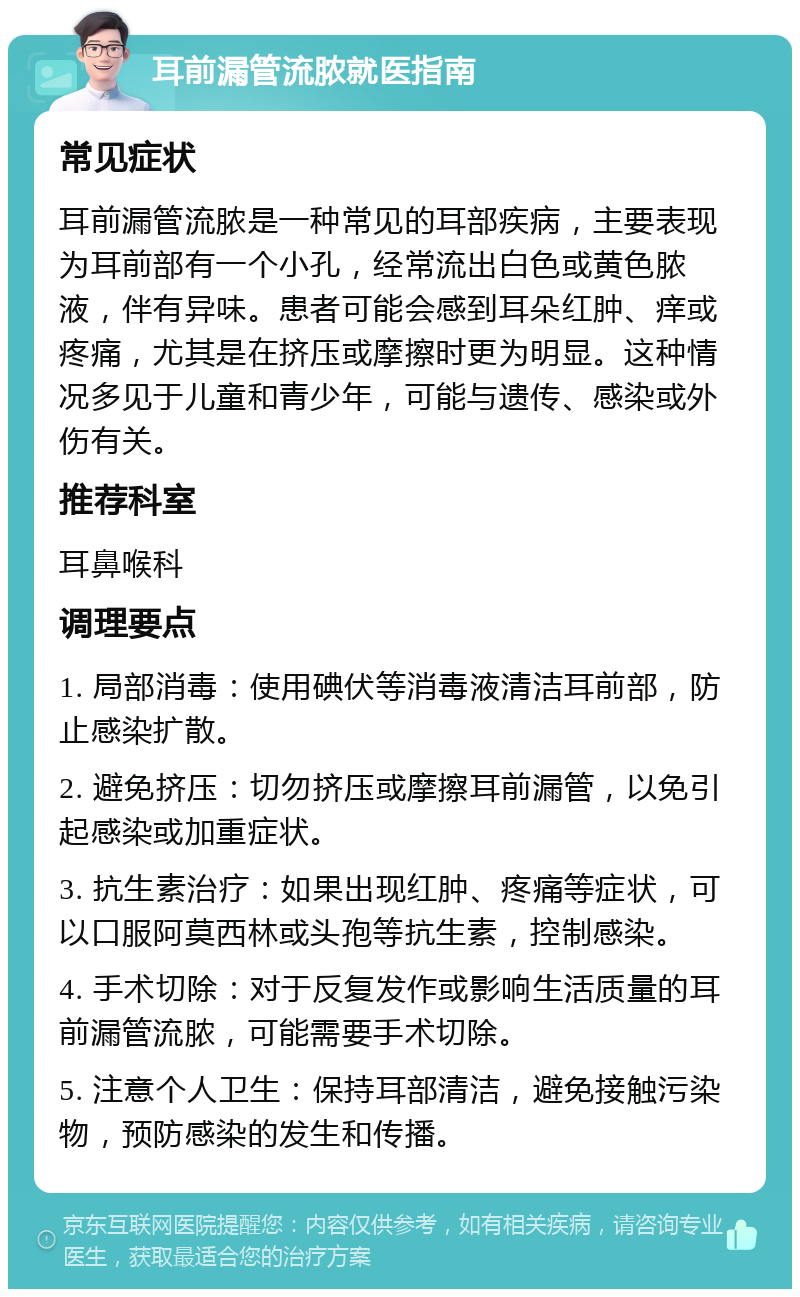 耳前漏管流脓就医指南 常见症状 耳前漏管流脓是一种常见的耳部疾病，主要表现为耳前部有一个小孔，经常流出白色或黄色脓液，伴有异味。患者可能会感到耳朵红肿、痒或疼痛，尤其是在挤压或摩擦时更为明显。这种情况多见于儿童和青少年，可能与遗传、感染或外伤有关。 推荐科室 耳鼻喉科 调理要点 1. 局部消毒：使用碘伏等消毒液清洁耳前部，防止感染扩散。 2. 避免挤压：切勿挤压或摩擦耳前漏管，以免引起感染或加重症状。 3. 抗生素治疗：如果出现红肿、疼痛等症状，可以口服阿莫西林或头孢等抗生素，控制感染。 4. 手术切除：对于反复发作或影响生活质量的耳前漏管流脓，可能需要手术切除。 5. 注意个人卫生：保持耳部清洁，避免接触污染物，预防感染的发生和传播。