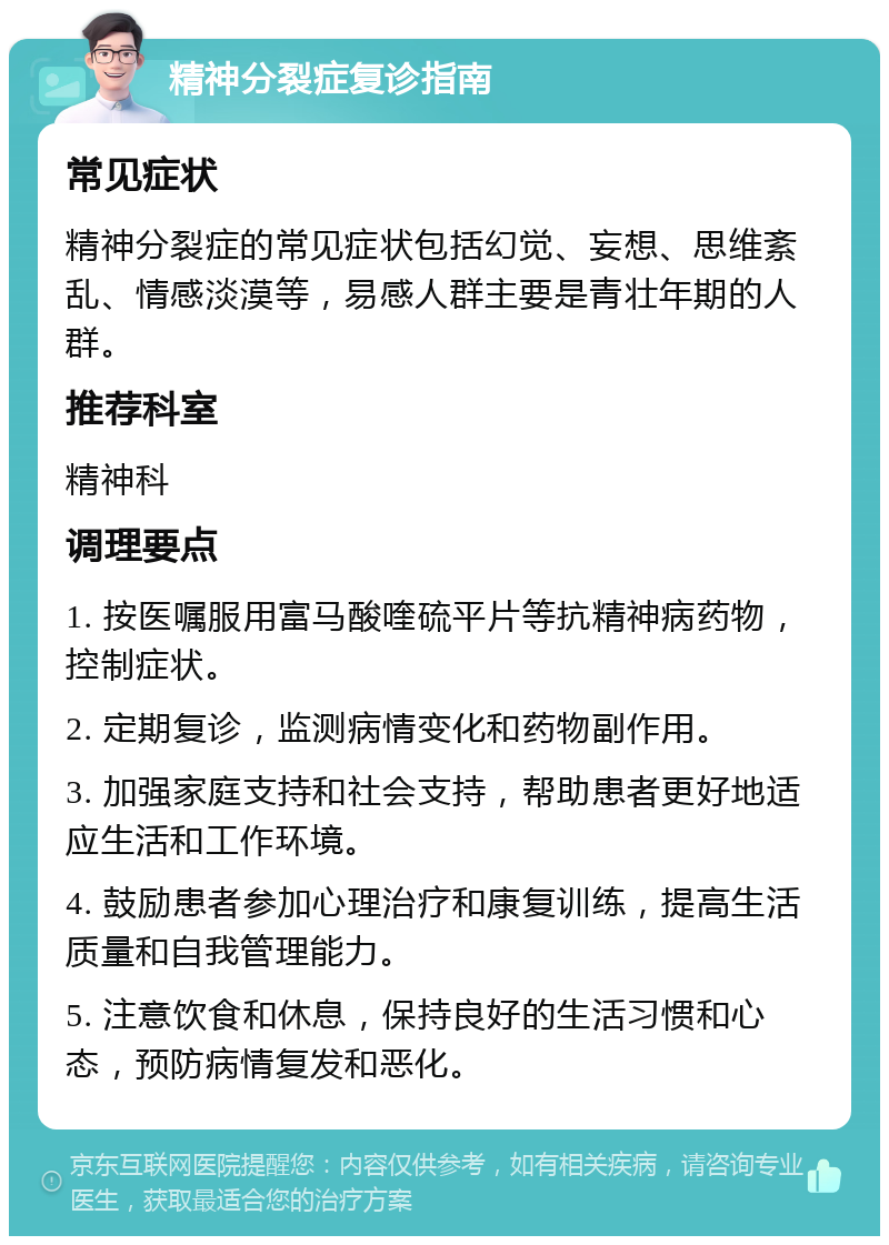 精神分裂症复诊指南 常见症状 精神分裂症的常见症状包括幻觉、妄想、思维紊乱、情感淡漠等，易感人群主要是青壮年期的人群。 推荐科室 精神科 调理要点 1. 按医嘱服用富马酸喹硫平片等抗精神病药物，控制症状。 2. 定期复诊，监测病情变化和药物副作用。 3. 加强家庭支持和社会支持，帮助患者更好地适应生活和工作环境。 4. 鼓励患者参加心理治疗和康复训练，提高生活质量和自我管理能力。 5. 注意饮食和休息，保持良好的生活习惯和心态，预防病情复发和恶化。