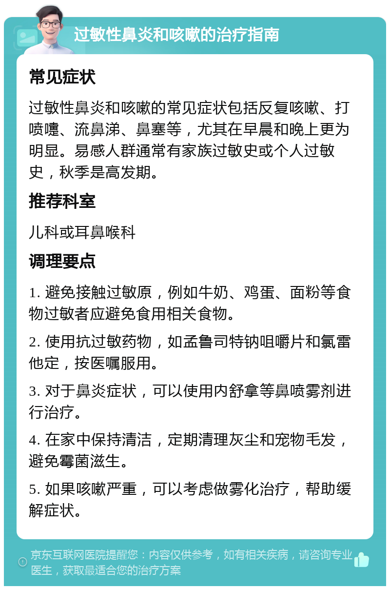 过敏性鼻炎和咳嗽的治疗指南 常见症状 过敏性鼻炎和咳嗽的常见症状包括反复咳嗽、打喷嚏、流鼻涕、鼻塞等，尤其在早晨和晚上更为明显。易感人群通常有家族过敏史或个人过敏史，秋季是高发期。 推荐科室 儿科或耳鼻喉科 调理要点 1. 避免接触过敏原，例如牛奶、鸡蛋、面粉等食物过敏者应避免食用相关食物。 2. 使用抗过敏药物，如孟鲁司特钠咀嚼片和氯雷他定，按医嘱服用。 3. 对于鼻炎症状，可以使用内舒拿等鼻喷雾剂进行治疗。 4. 在家中保持清洁，定期清理灰尘和宠物毛发，避免霉菌滋生。 5. 如果咳嗽严重，可以考虑做雾化治疗，帮助缓解症状。