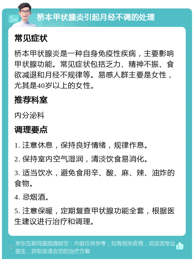 桥本甲状腺炎引起月经不调的处理 常见症状 桥本甲状腺炎是一种自身免疫性疾病，主要影响甲状腺功能。常见症状包括乏力、精神不振、食欲减退和月经不规律等。易感人群主要是女性，尤其是40岁以上的女性。 推荐科室 内分泌科 调理要点 1. 注意休息，保持良好情绪，规律作息。 2. 保持室内空气湿润，清淡饮食易消化。 3. 适当饮水，避免食用辛、酸、麻、辣、油炸的食物。 4. 忌烟酒。 5. 注意保暖，定期复查甲状腺功能全套，根据医生建议进行治疗和调理。