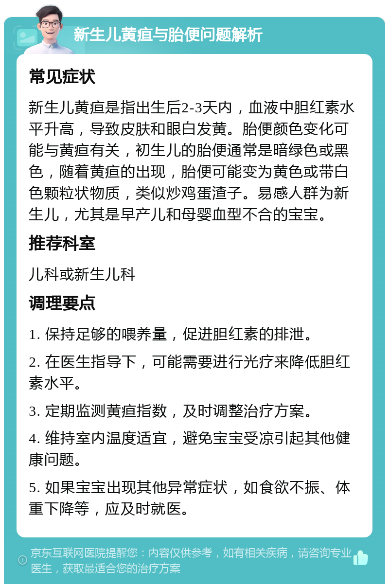 新生儿黄疸与胎便问题解析 常见症状 新生儿黄疸是指出生后2-3天内，血液中胆红素水平升高，导致皮肤和眼白发黄。胎便颜色变化可能与黄疸有关，初生儿的胎便通常是暗绿色或黑色，随着黄疸的出现，胎便可能变为黄色或带白色颗粒状物质，类似炒鸡蛋渣子。易感人群为新生儿，尤其是早产儿和母婴血型不合的宝宝。 推荐科室 儿科或新生儿科 调理要点 1. 保持足够的喂养量，促进胆红素的排泄。 2. 在医生指导下，可能需要进行光疗来降低胆红素水平。 3. 定期监测黄疸指数，及时调整治疗方案。 4. 维持室内温度适宜，避免宝宝受凉引起其他健康问题。 5. 如果宝宝出现其他异常症状，如食欲不振、体重下降等，应及时就医。