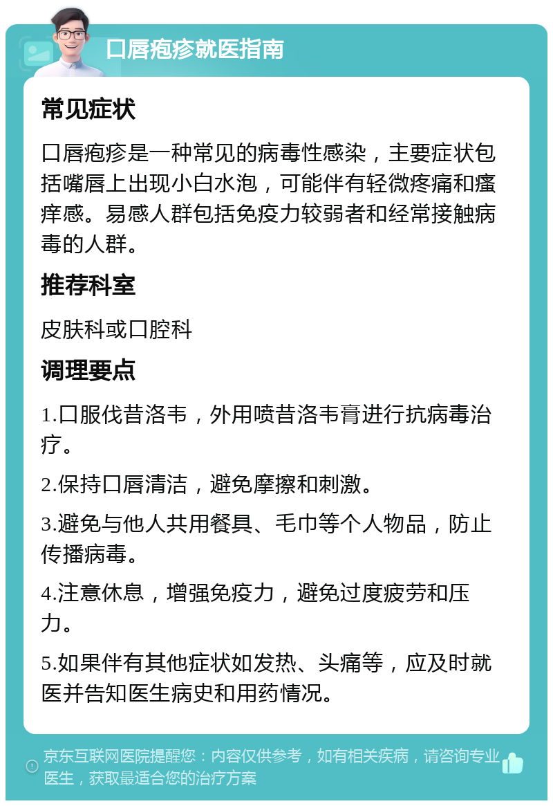 口唇疱疹就医指南 常见症状 口唇疱疹是一种常见的病毒性感染，主要症状包括嘴唇上出现小白水泡，可能伴有轻微疼痛和瘙痒感。易感人群包括免疫力较弱者和经常接触病毒的人群。 推荐科室 皮肤科或口腔科 调理要点 1.口服伐昔洛韦，外用喷昔洛韦膏进行抗病毒治疗。 2.保持口唇清洁，避免摩擦和刺激。 3.避免与他人共用餐具、毛巾等个人物品，防止传播病毒。 4.注意休息，增强免疫力，避免过度疲劳和压力。 5.如果伴有其他症状如发热、头痛等，应及时就医并告知医生病史和用药情况。