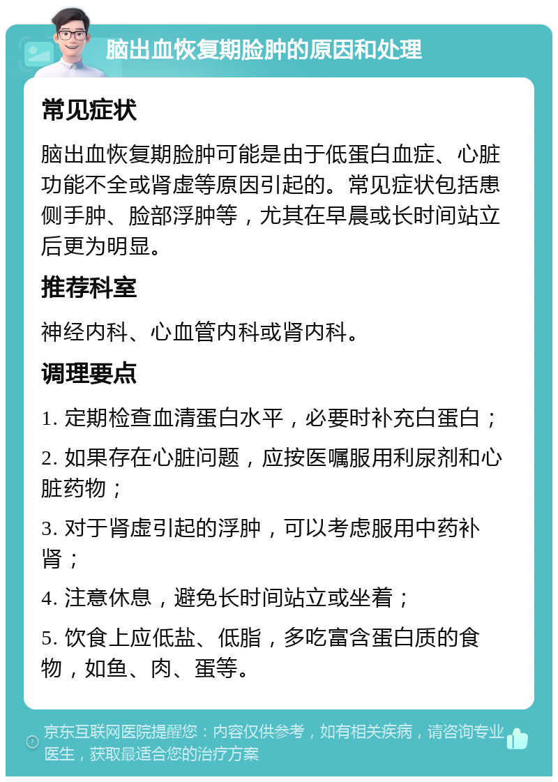 脑出血恢复期脸肿的原因和处理 常见症状 脑出血恢复期脸肿可能是由于低蛋白血症、心脏功能不全或肾虚等原因引起的。常见症状包括患侧手肿、脸部浮肿等，尤其在早晨或长时间站立后更为明显。 推荐科室 神经内科、心血管内科或肾内科。 调理要点 1. 定期检查血清蛋白水平，必要时补充白蛋白； 2. 如果存在心脏问题，应按医嘱服用利尿剂和心脏药物； 3. 对于肾虚引起的浮肿，可以考虑服用中药补肾； 4. 注意休息，避免长时间站立或坐着； 5. 饮食上应低盐、低脂，多吃富含蛋白质的食物，如鱼、肉、蛋等。