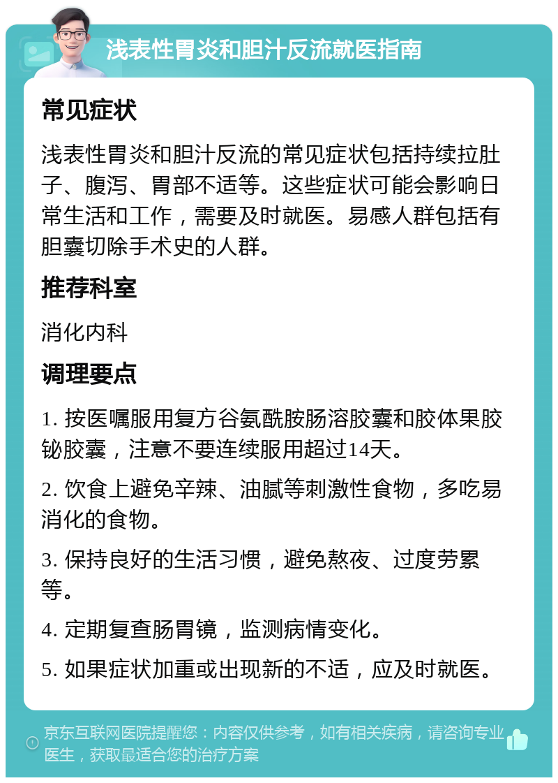 浅表性胃炎和胆汁反流就医指南 常见症状 浅表性胃炎和胆汁反流的常见症状包括持续拉肚子、腹泻、胃部不适等。这些症状可能会影响日常生活和工作，需要及时就医。易感人群包括有胆囊切除手术史的人群。 推荐科室 消化内科 调理要点 1. 按医嘱服用复方谷氨酰胺肠溶胶囊和胶体果胶铋胶囊，注意不要连续服用超过14天。 2. 饮食上避免辛辣、油腻等刺激性食物，多吃易消化的食物。 3. 保持良好的生活习惯，避免熬夜、过度劳累等。 4. 定期复查肠胃镜，监测病情变化。 5. 如果症状加重或出现新的不适，应及时就医。