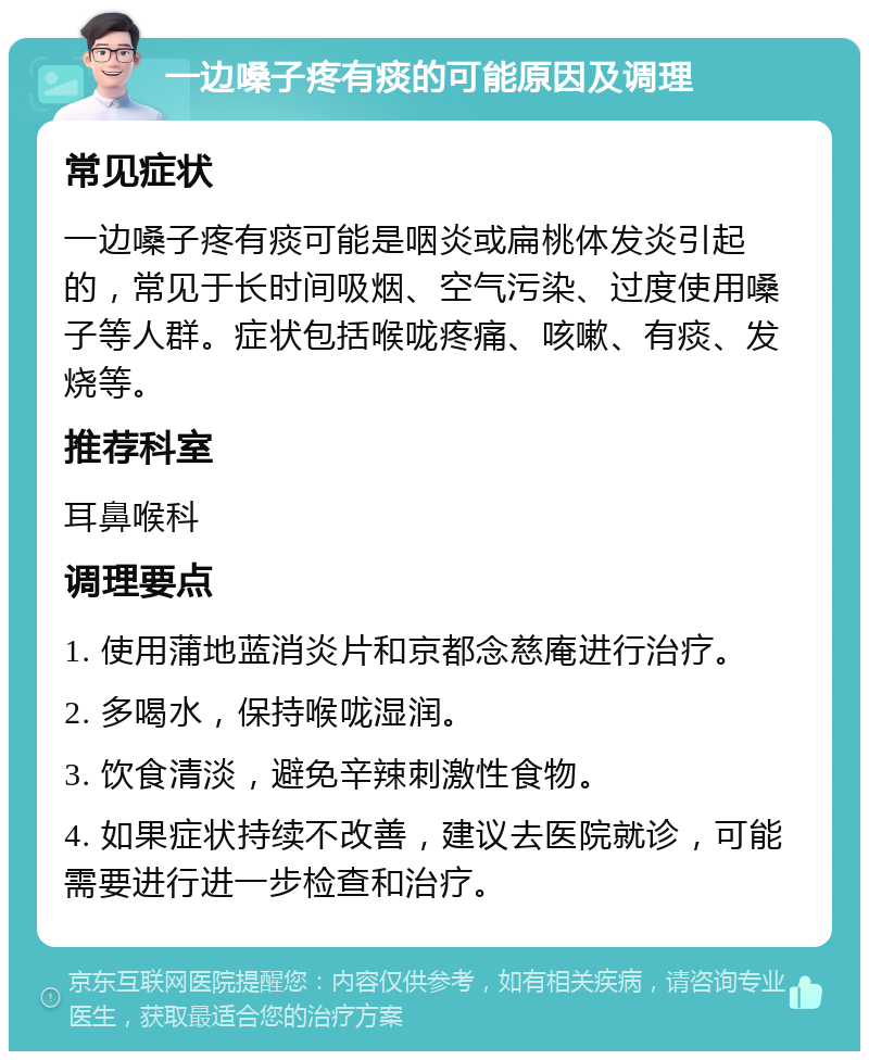 一边嗓子疼有痰的可能原因及调理 常见症状 一边嗓子疼有痰可能是咽炎或扁桃体发炎引起的，常见于长时间吸烟、空气污染、过度使用嗓子等人群。症状包括喉咙疼痛、咳嗽、有痰、发烧等。 推荐科室 耳鼻喉科 调理要点 1. 使用蒲地蓝消炎片和京都念慈庵进行治疗。 2. 多喝水，保持喉咙湿润。 3. 饮食清淡，避免辛辣刺激性食物。 4. 如果症状持续不改善，建议去医院就诊，可能需要进行进一步检查和治疗。