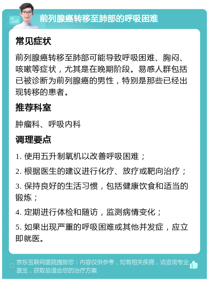 前列腺癌转移至肺部的呼吸困难 常见症状 前列腺癌转移至肺部可能导致呼吸困难、胸闷、咳嗽等症状，尤其是在晚期阶段。易感人群包括已被诊断为前列腺癌的男性，特别是那些已经出现转移的患者。 推荐科室 肿瘤科、呼吸内科 调理要点 1. 使用五升制氧机以改善呼吸困难； 2. 根据医生的建议进行化疗、放疗或靶向治疗； 3. 保持良好的生活习惯，包括健康饮食和适当的锻炼； 4. 定期进行体检和随访，监测病情变化； 5. 如果出现严重的呼吸困难或其他并发症，应立即就医。