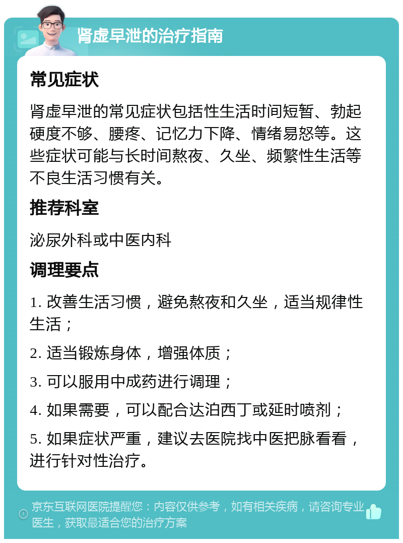 肾虚早泄的治疗指南 常见症状 肾虚早泄的常见症状包括性生活时间短暂、勃起硬度不够、腰疼、记忆力下降、情绪易怒等。这些症状可能与长时间熬夜、久坐、频繁性生活等不良生活习惯有关。 推荐科室 泌尿外科或中医内科 调理要点 1. 改善生活习惯，避免熬夜和久坐，适当规律性生活； 2. 适当锻炼身体，增强体质； 3. 可以服用中成药进行调理； 4. 如果需要，可以配合达泊西丁或延时喷剂； 5. 如果症状严重，建议去医院找中医把脉看看，进行针对性治疗。