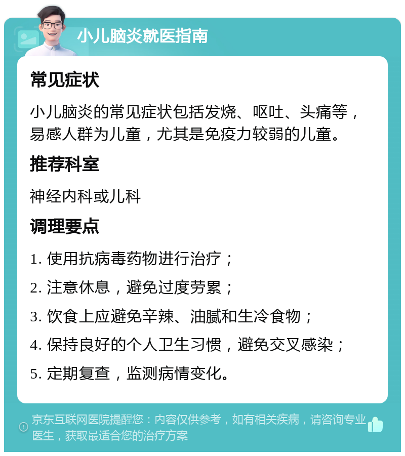 小儿脑炎就医指南 常见症状 小儿脑炎的常见症状包括发烧、呕吐、头痛等，易感人群为儿童，尤其是免疫力较弱的儿童。 推荐科室 神经内科或儿科 调理要点 1. 使用抗病毒药物进行治疗； 2. 注意休息，避免过度劳累； 3. 饮食上应避免辛辣、油腻和生冷食物； 4. 保持良好的个人卫生习惯，避免交叉感染； 5. 定期复查，监测病情变化。