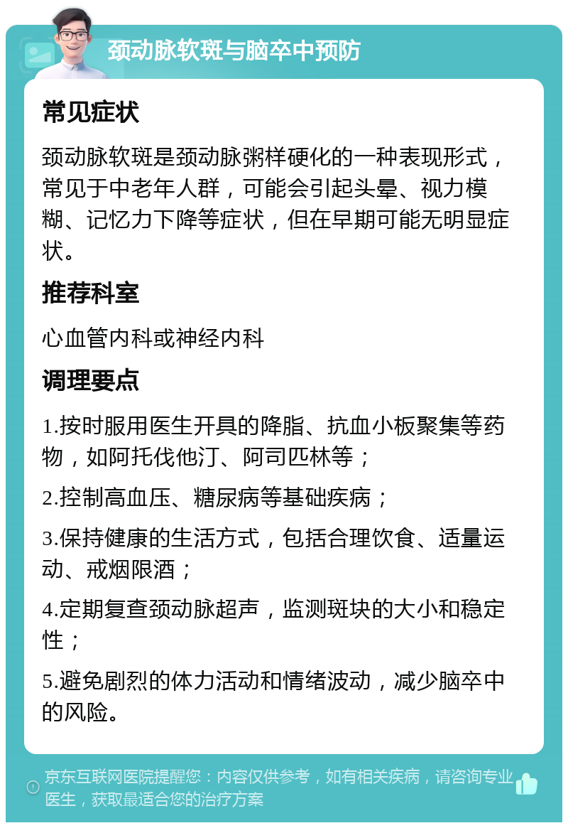 颈动脉软斑与脑卒中预防 常见症状 颈动脉软斑是颈动脉粥样硬化的一种表现形式，常见于中老年人群，可能会引起头晕、视力模糊、记忆力下降等症状，但在早期可能无明显症状。 推荐科室 心血管内科或神经内科 调理要点 1.按时服用医生开具的降脂、抗血小板聚集等药物，如阿托伐他汀、阿司匹林等； 2.控制高血压、糖尿病等基础疾病； 3.保持健康的生活方式，包括合理饮食、适量运动、戒烟限酒； 4.定期复查颈动脉超声，监测斑块的大小和稳定性； 5.避免剧烈的体力活动和情绪波动，减少脑卒中的风险。