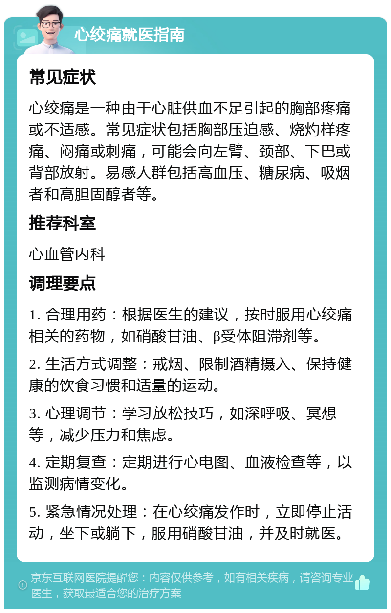 心绞痛就医指南 常见症状 心绞痛是一种由于心脏供血不足引起的胸部疼痛或不适感。常见症状包括胸部压迫感、烧灼样疼痛、闷痛或刺痛，可能会向左臂、颈部、下巴或背部放射。易感人群包括高血压、糖尿病、吸烟者和高胆固醇者等。 推荐科室 心血管内科 调理要点 1. 合理用药：根据医生的建议，按时服用心绞痛相关的药物，如硝酸甘油、β受体阻滞剂等。 2. 生活方式调整：戒烟、限制酒精摄入、保持健康的饮食习惯和适量的运动。 3. 心理调节：学习放松技巧，如深呼吸、冥想等，减少压力和焦虑。 4. 定期复查：定期进行心电图、血液检查等，以监测病情变化。 5. 紧急情况处理：在心绞痛发作时，立即停止活动，坐下或躺下，服用硝酸甘油，并及时就医。