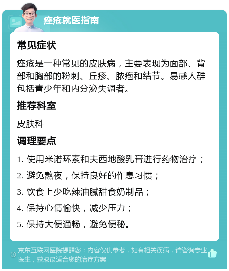 痤疮就医指南 常见症状 痤疮是一种常见的皮肤病，主要表现为面部、背部和胸部的粉刺、丘疹、脓疱和结节。易感人群包括青少年和内分泌失调者。 推荐科室 皮肤科 调理要点 1. 使用米诺环素和夫西地酸乳膏进行药物治疗； 2. 避免熬夜，保持良好的作息习惯； 3. 饮食上少吃辣油腻甜食奶制品； 4. 保持心情愉快，减少压力； 5. 保持大便通畅，避免便秘。