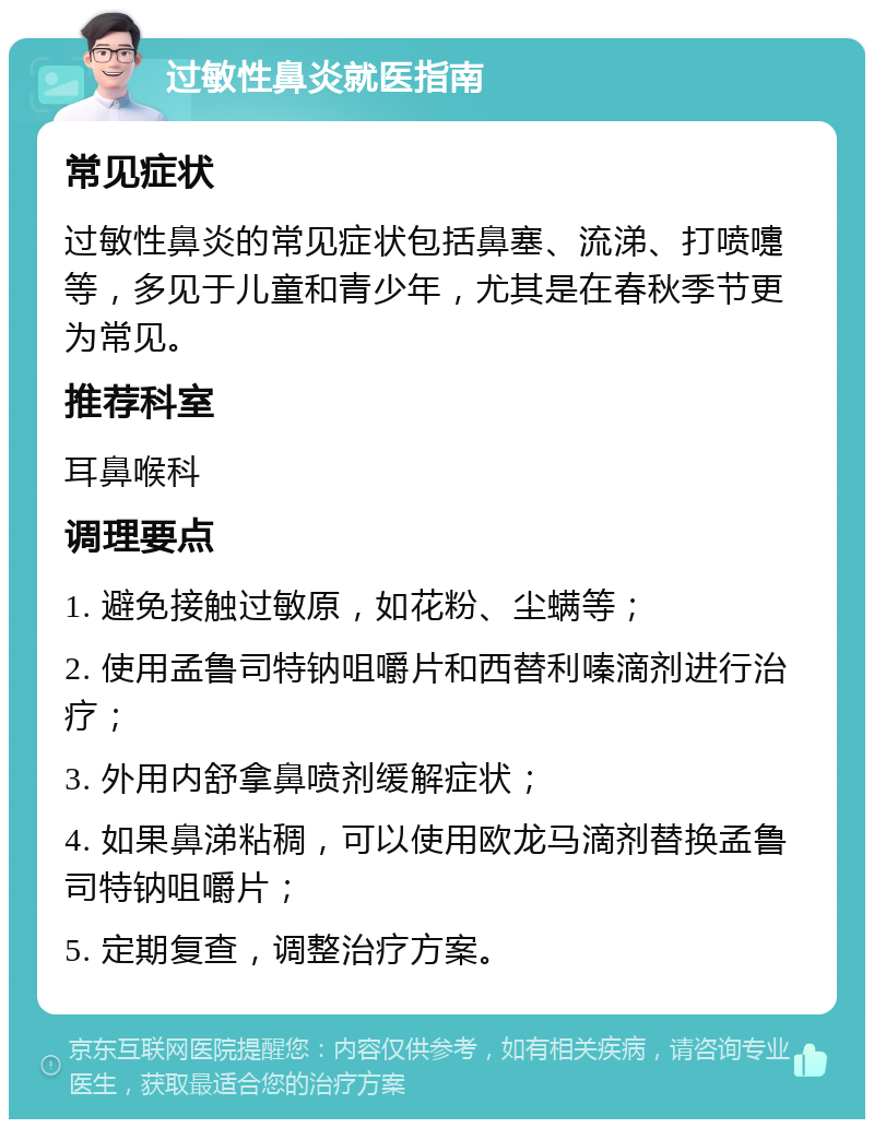 过敏性鼻炎就医指南 常见症状 过敏性鼻炎的常见症状包括鼻塞、流涕、打喷嚏等，多见于儿童和青少年，尤其是在春秋季节更为常见。 推荐科室 耳鼻喉科 调理要点 1. 避免接触过敏原，如花粉、尘螨等； 2. 使用孟鲁司特钠咀嚼片和西替利嗪滴剂进行治疗； 3. 外用内舒拿鼻喷剂缓解症状； 4. 如果鼻涕粘稠，可以使用欧龙马滴剂替换孟鲁司特钠咀嚼片； 5. 定期复查，调整治疗方案。