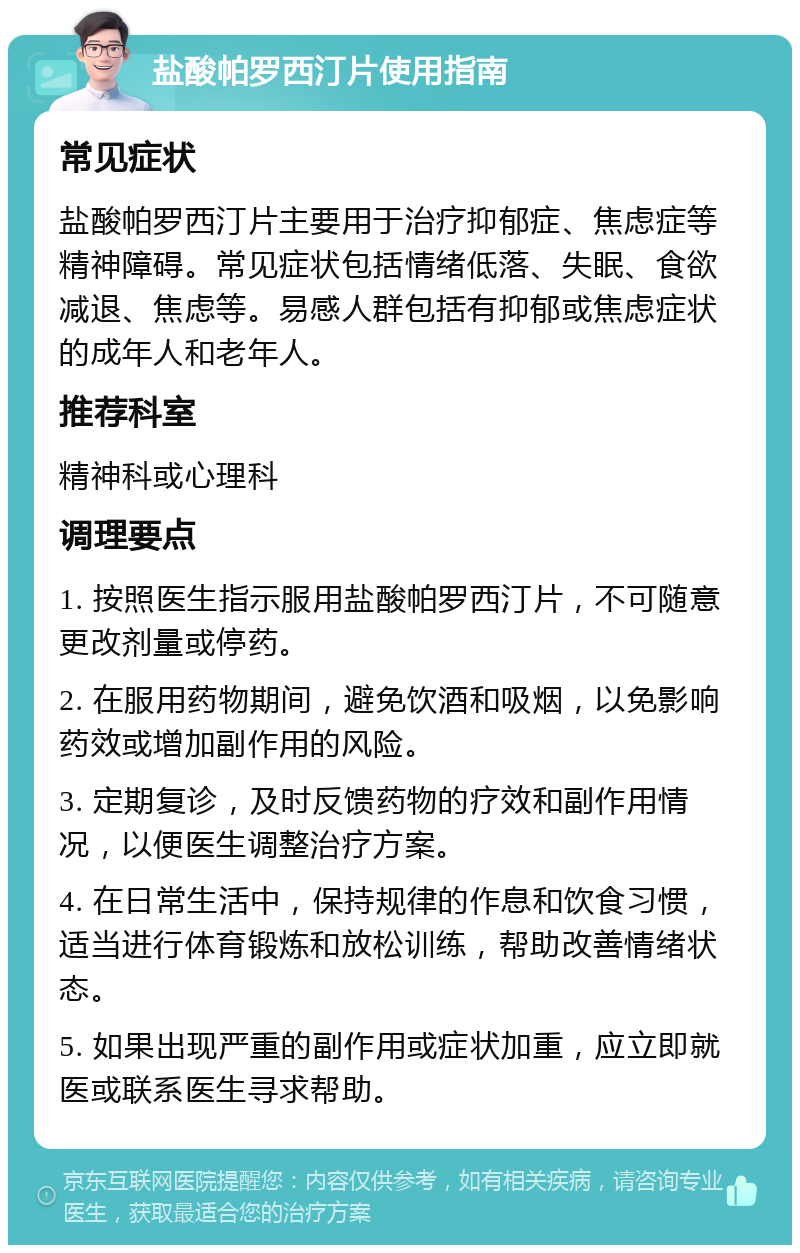 盐酸帕罗西汀片使用指南 常见症状 盐酸帕罗西汀片主要用于治疗抑郁症、焦虑症等精神障碍。常见症状包括情绪低落、失眠、食欲减退、焦虑等。易感人群包括有抑郁或焦虑症状的成年人和老年人。 推荐科室 精神科或心理科 调理要点 1. 按照医生指示服用盐酸帕罗西汀片，不可随意更改剂量或停药。 2. 在服用药物期间，避免饮酒和吸烟，以免影响药效或增加副作用的风险。 3. 定期复诊，及时反馈药物的疗效和副作用情况，以便医生调整治疗方案。 4. 在日常生活中，保持规律的作息和饮食习惯，适当进行体育锻炼和放松训练，帮助改善情绪状态。 5. 如果出现严重的副作用或症状加重，应立即就医或联系医生寻求帮助。