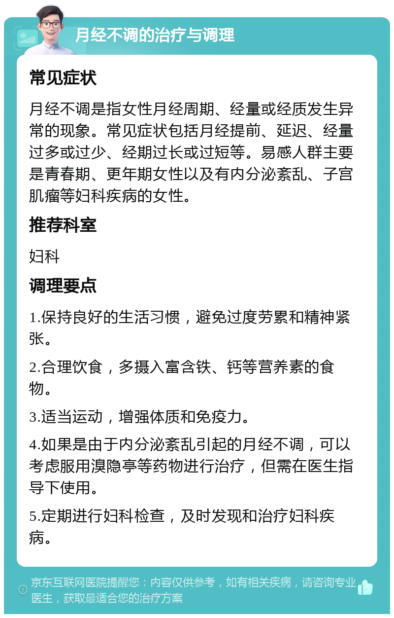 月经不调的治疗与调理 常见症状 月经不调是指女性月经周期、经量或经质发生异常的现象。常见症状包括月经提前、延迟、经量过多或过少、经期过长或过短等。易感人群主要是青春期、更年期女性以及有内分泌紊乱、子宫肌瘤等妇科疾病的女性。 推荐科室 妇科 调理要点 1.保持良好的生活习惯，避免过度劳累和精神紧张。 2.合理饮食，多摄入富含铁、钙等营养素的食物。 3.适当运动，增强体质和免疫力。 4.如果是由于内分泌紊乱引起的月经不调，可以考虑服用溴隐亭等药物进行治疗，但需在医生指导下使用。 5.定期进行妇科检查，及时发现和治疗妇科疾病。