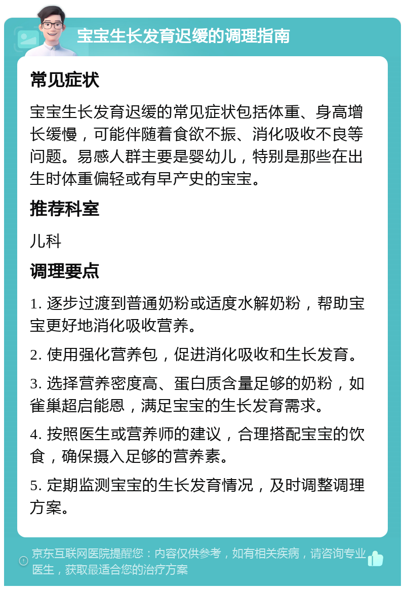 宝宝生长发育迟缓的调理指南 常见症状 宝宝生长发育迟缓的常见症状包括体重、身高增长缓慢，可能伴随着食欲不振、消化吸收不良等问题。易感人群主要是婴幼儿，特别是那些在出生时体重偏轻或有早产史的宝宝。 推荐科室 儿科 调理要点 1. 逐步过渡到普通奶粉或适度水解奶粉，帮助宝宝更好地消化吸收营养。 2. 使用强化营养包，促进消化吸收和生长发育。 3. 选择营养密度高、蛋白质含量足够的奶粉，如雀巢超启能恩，满足宝宝的生长发育需求。 4. 按照医生或营养师的建议，合理搭配宝宝的饮食，确保摄入足够的营养素。 5. 定期监测宝宝的生长发育情况，及时调整调理方案。