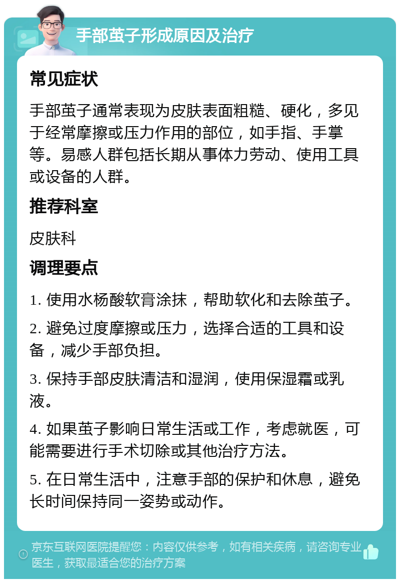 手部茧子形成原因及治疗 常见症状 手部茧子通常表现为皮肤表面粗糙、硬化，多见于经常摩擦或压力作用的部位，如手指、手掌等。易感人群包括长期从事体力劳动、使用工具或设备的人群。 推荐科室 皮肤科 调理要点 1. 使用水杨酸软膏涂抹，帮助软化和去除茧子。 2. 避免过度摩擦或压力，选择合适的工具和设备，减少手部负担。 3. 保持手部皮肤清洁和湿润，使用保湿霜或乳液。 4. 如果茧子影响日常生活或工作，考虑就医，可能需要进行手术切除或其他治疗方法。 5. 在日常生活中，注意手部的保护和休息，避免长时间保持同一姿势或动作。