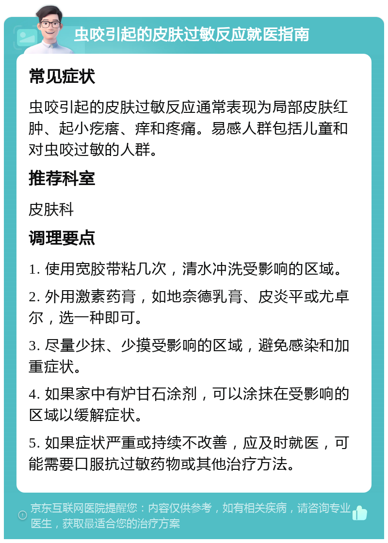 虫咬引起的皮肤过敏反应就医指南 常见症状 虫咬引起的皮肤过敏反应通常表现为局部皮肤红肿、起小疙瘩、痒和疼痛。易感人群包括儿童和对虫咬过敏的人群。 推荐科室 皮肤科 调理要点 1. 使用宽胶带粘几次，清水冲洗受影响的区域。 2. 外用激素药膏，如地奈德乳膏、皮炎平或尤卓尔，选一种即可。 3. 尽量少抹、少摸受影响的区域，避免感染和加重症状。 4. 如果家中有炉甘石涂剂，可以涂抹在受影响的区域以缓解症状。 5. 如果症状严重或持续不改善，应及时就医，可能需要口服抗过敏药物或其他治疗方法。