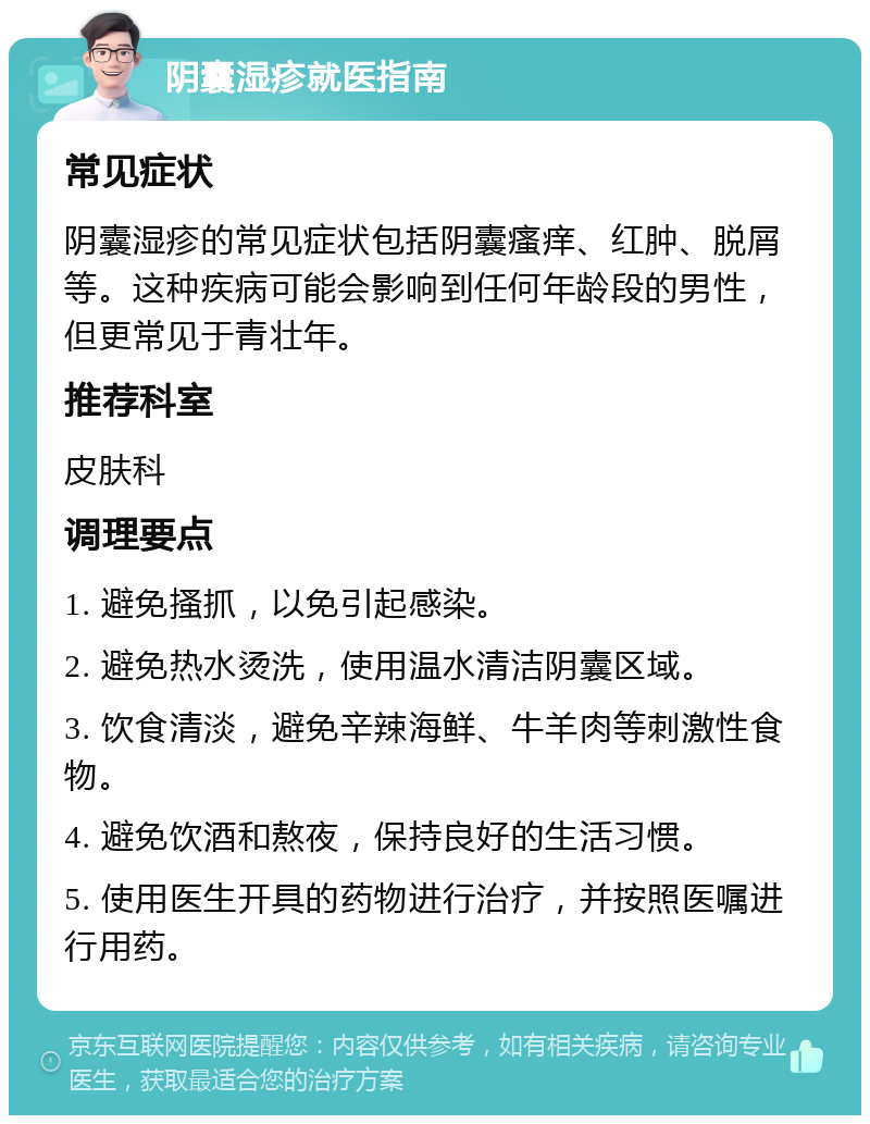 阴囊湿疹就医指南 常见症状 阴囊湿疹的常见症状包括阴囊瘙痒、红肿、脱屑等。这种疾病可能会影响到任何年龄段的男性，但更常见于青壮年。 推荐科室 皮肤科 调理要点 1. 避免搔抓，以免引起感染。 2. 避免热水烫洗，使用温水清洁阴囊区域。 3. 饮食清淡，避免辛辣海鲜、牛羊肉等刺激性食物。 4. 避免饮酒和熬夜，保持良好的生活习惯。 5. 使用医生开具的药物进行治疗，并按照医嘱进行用药。