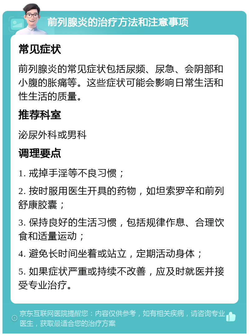 前列腺炎的治疗方法和注意事项 常见症状 前列腺炎的常见症状包括尿频、尿急、会阴部和小腹的胀痛等。这些症状可能会影响日常生活和性生活的质量。 推荐科室 泌尿外科或男科 调理要点 1. 戒掉手淫等不良习惯； 2. 按时服用医生开具的药物，如坦索罗辛和前列舒康胶囊； 3. 保持良好的生活习惯，包括规律作息、合理饮食和适量运动； 4. 避免长时间坐着或站立，定期活动身体； 5. 如果症状严重或持续不改善，应及时就医并接受专业治疗。