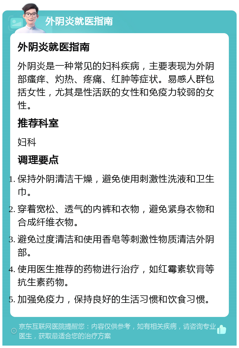 外阴炎就医指南 外阴炎就医指南 外阴炎是一种常见的妇科疾病，主要表现为外阴部瘙痒、灼热、疼痛、红肿等症状。易感人群包括女性，尤其是性活跃的女性和免疫力较弱的女性。 推荐科室 妇科 调理要点 保持外阴清洁干燥，避免使用刺激性洗液和卫生巾。 穿着宽松、透气的内裤和衣物，避免紧身衣物和合成纤维衣物。 避免过度清洁和使用香皂等刺激性物质清洁外阴部。 使用医生推荐的药物进行治疗，如红霉素软膏等抗生素药物。 加强免疫力，保持良好的生活习惯和饮食习惯。