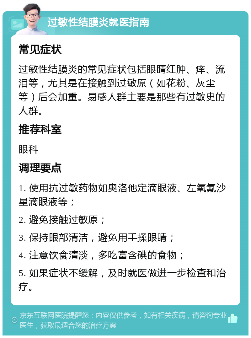 过敏性结膜炎就医指南 常见症状 过敏性结膜炎的常见症状包括眼睛红肿、痒、流泪等，尤其是在接触到过敏原（如花粉、灰尘等）后会加重。易感人群主要是那些有过敏史的人群。 推荐科室 眼科 调理要点 1. 使用抗过敏药物如奥洛他定滴眼液、左氧氟沙星滴眼液等； 2. 避免接触过敏原； 3. 保持眼部清洁，避免用手揉眼睛； 4. 注意饮食清淡，多吃富含碘的食物； 5. 如果症状不缓解，及时就医做进一步检查和治疗。