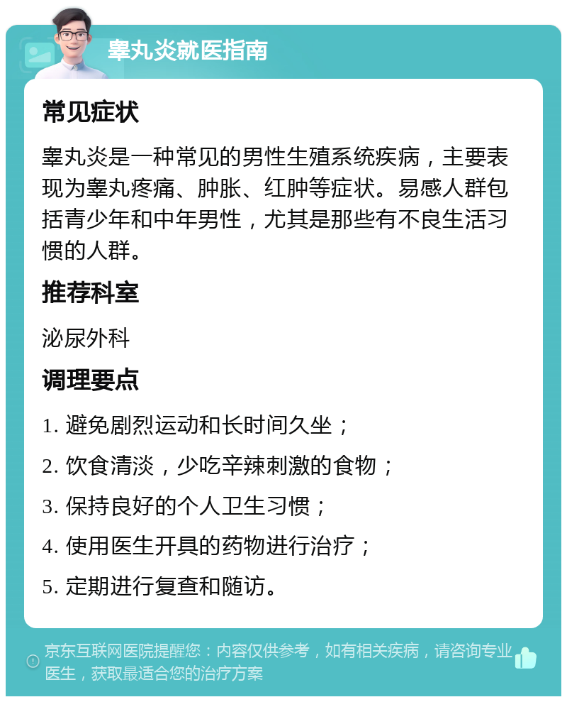 睾丸炎就医指南 常见症状 睾丸炎是一种常见的男性生殖系统疾病，主要表现为睾丸疼痛、肿胀、红肿等症状。易感人群包括青少年和中年男性，尤其是那些有不良生活习惯的人群。 推荐科室 泌尿外科 调理要点 1. 避免剧烈运动和长时间久坐； 2. 饮食清淡，少吃辛辣刺激的食物； 3. 保持良好的个人卫生习惯； 4. 使用医生开具的药物进行治疗； 5. 定期进行复查和随访。