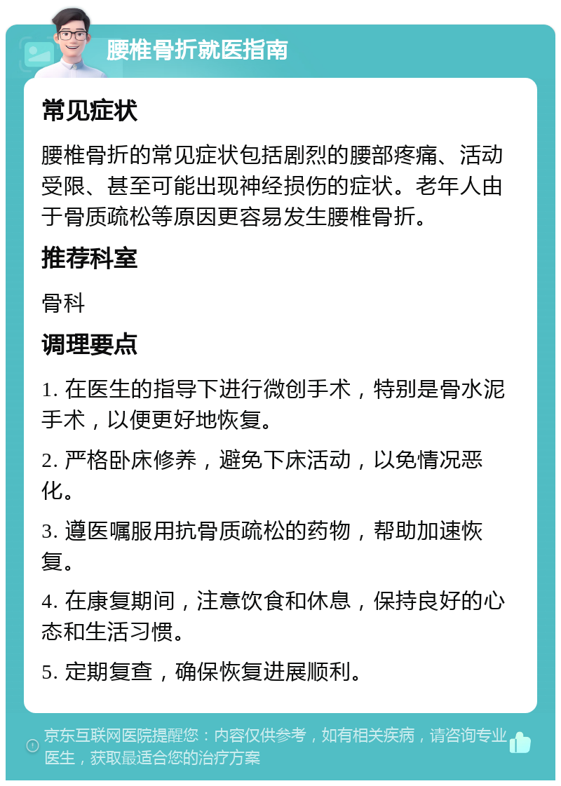 腰椎骨折就医指南 常见症状 腰椎骨折的常见症状包括剧烈的腰部疼痛、活动受限、甚至可能出现神经损伤的症状。老年人由于骨质疏松等原因更容易发生腰椎骨折。 推荐科室 骨科 调理要点 1. 在医生的指导下进行微创手术，特别是骨水泥手术，以便更好地恢复。 2. 严格卧床修养，避免下床活动，以免情况恶化。 3. 遵医嘱服用抗骨质疏松的药物，帮助加速恢复。 4. 在康复期间，注意饮食和休息，保持良好的心态和生活习惯。 5. 定期复查，确保恢复进展顺利。