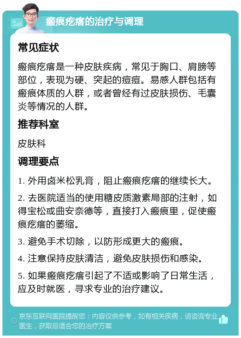 瘢痕疙瘩的治疗与调理 常见症状 瘢痕疙瘩是一种皮肤疾病，常见于胸口、肩膀等部位，表现为硬、突起的痘痘。易感人群包括有瘢痕体质的人群，或者曾经有过皮肤损伤、毛囊炎等情况的人群。 推荐科室 皮肤科 调理要点 1. 外用卤米松乳膏，阻止瘢痕疙瘩的继续长大。 2. 去医院适当的使用糖皮质激素局部的注射，如得宝松或曲安奈德等，直接打入瘢痕里，促使瘢痕疙瘩的萎缩。 3. 避免手术切除，以防形成更大的瘢痕。 4. 注意保持皮肤清洁，避免皮肤损伤和感染。 5. 如果瘢痕疙瘩引起了不适或影响了日常生活，应及时就医，寻求专业的治疗建议。