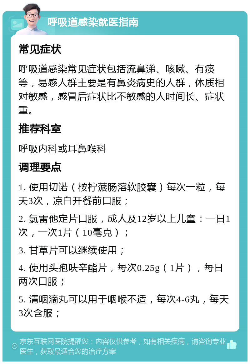 呼吸道感染就医指南 常见症状 呼吸道感染常见症状包括流鼻涕、咳嗽、有痰等，易感人群主要是有鼻炎病史的人群，体质相对敏感，感冒后症状比不敏感的人时间长、症状重。 推荐科室 呼吸内科或耳鼻喉科 调理要点 1. 使用切诺（桉柠蒎肠溶软胶囊）每次一粒，每天3次，凉白开餐前口服； 2. 氯雷他定片口服，成人及12岁以上儿童：一日1次，一次1片（10毫克）； 3. 甘草片可以继续使用； 4. 使用头孢呋辛酯片，每次0.25g（1片），每日两次口服； 5. 清咽滴丸可以用于咽喉不适，每次4-6丸，每天3次含服；