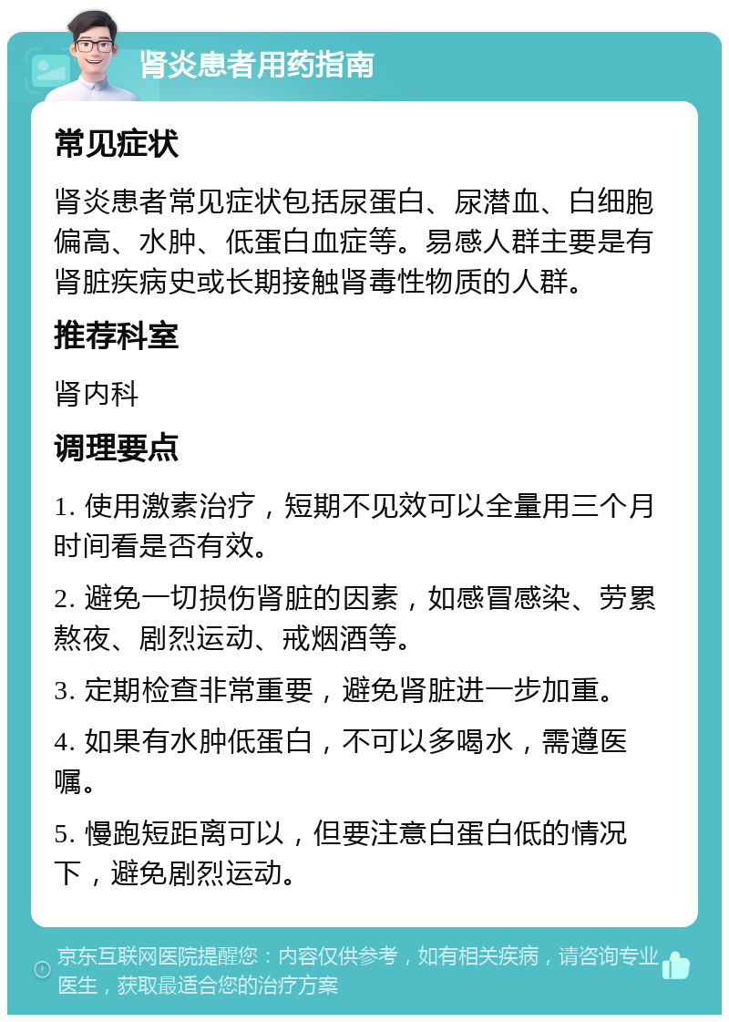 肾炎患者用药指南 常见症状 肾炎患者常见症状包括尿蛋白、尿潜血、白细胞偏高、水肿、低蛋白血症等。易感人群主要是有肾脏疾病史或长期接触肾毒性物质的人群。 推荐科室 肾内科 调理要点 1. 使用激素治疗，短期不见效可以全量用三个月时间看是否有效。 2. 避免一切损伤肾脏的因素，如感冒感染、劳累熬夜、剧烈运动、戒烟酒等。 3. 定期检查非常重要，避免肾脏进一步加重。 4. 如果有水肿低蛋白，不可以多喝水，需遵医嘱。 5. 慢跑短距离可以，但要注意白蛋白低的情况下，避免剧烈运动。