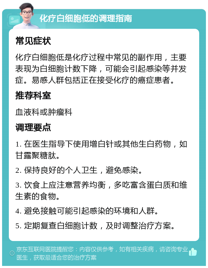 化疗白细胞低的调理指南 常见症状 化疗白细胞低是化疗过程中常见的副作用，主要表现为白细胞计数下降，可能会引起感染等并发症。易感人群包括正在接受化疗的癌症患者。 推荐科室 血液科或肿瘤科 调理要点 1. 在医生指导下使用增白针或其他生白药物，如甘露聚糖肽。 2. 保持良好的个人卫生，避免感染。 3. 饮食上应注意营养均衡，多吃富含蛋白质和维生素的食物。 4. 避免接触可能引起感染的环境和人群。 5. 定期复查白细胞计数，及时调整治疗方案。