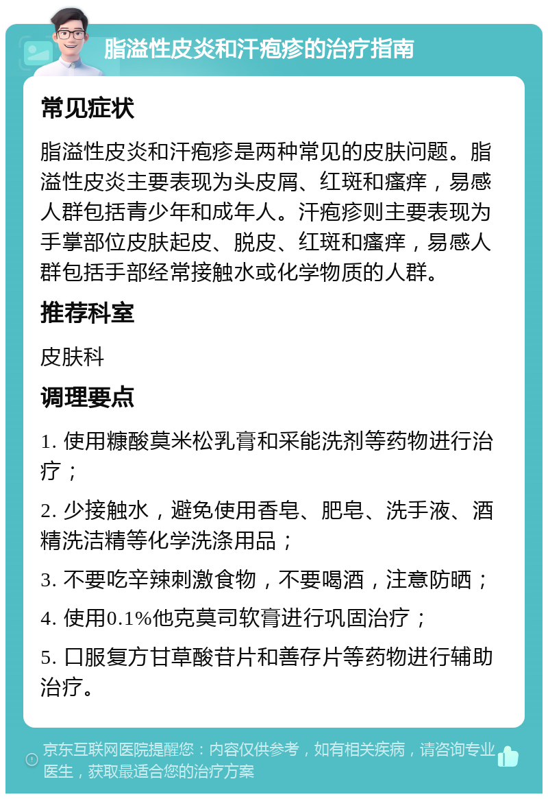 脂溢性皮炎和汗疱疹的治疗指南 常见症状 脂溢性皮炎和汗疱疹是两种常见的皮肤问题。脂溢性皮炎主要表现为头皮屑、红斑和瘙痒，易感人群包括青少年和成年人。汗疱疹则主要表现为手掌部位皮肤起皮、脱皮、红斑和瘙痒，易感人群包括手部经常接触水或化学物质的人群。 推荐科室 皮肤科 调理要点 1. 使用糠酸莫米松乳膏和采能洗剂等药物进行治疗； 2. 少接触水，避免使用香皂、肥皂、洗手液、酒精洗洁精等化学洗涤用品； 3. 不要吃辛辣刺激食物，不要喝酒，注意防晒； 4. 使用0.1%他克莫司软膏进行巩固治疗； 5. 口服复方甘草酸苷片和善存片等药物进行辅助治疗。