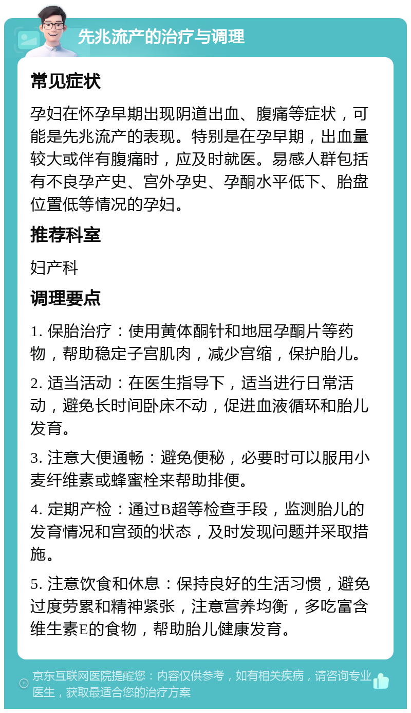 先兆流产的治疗与调理 常见症状 孕妇在怀孕早期出现阴道出血、腹痛等症状，可能是先兆流产的表现。特别是在孕早期，出血量较大或伴有腹痛时，应及时就医。易感人群包括有不良孕产史、宫外孕史、孕酮水平低下、胎盘位置低等情况的孕妇。 推荐科室 妇产科 调理要点 1. 保胎治疗：使用黄体酮针和地屈孕酮片等药物，帮助稳定子宫肌肉，减少宫缩，保护胎儿。 2. 适当活动：在医生指导下，适当进行日常活动，避免长时间卧床不动，促进血液循环和胎儿发育。 3. 注意大便通畅：避免便秘，必要时可以服用小麦纤维素或蜂蜜栓来帮助排便。 4. 定期产检：通过B超等检查手段，监测胎儿的发育情况和宫颈的状态，及时发现问题并采取措施。 5. 注意饮食和休息：保持良好的生活习惯，避免过度劳累和精神紧张，注意营养均衡，多吃富含维生素E的食物，帮助胎儿健康发育。