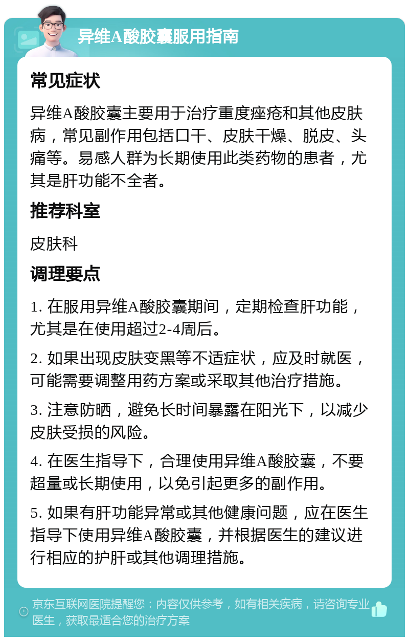 异维A酸胶囊服用指南 常见症状 异维A酸胶囊主要用于治疗重度痤疮和其他皮肤病，常见副作用包括口干、皮肤干燥、脱皮、头痛等。易感人群为长期使用此类药物的患者，尤其是肝功能不全者。 推荐科室 皮肤科 调理要点 1. 在服用异维A酸胶囊期间，定期检查肝功能，尤其是在使用超过2-4周后。 2. 如果出现皮肤变黑等不适症状，应及时就医，可能需要调整用药方案或采取其他治疗措施。 3. 注意防晒，避免长时间暴露在阳光下，以减少皮肤受损的风险。 4. 在医生指导下，合理使用异维A酸胶囊，不要超量或长期使用，以免引起更多的副作用。 5. 如果有肝功能异常或其他健康问题，应在医生指导下使用异维A酸胶囊，并根据医生的建议进行相应的护肝或其他调理措施。