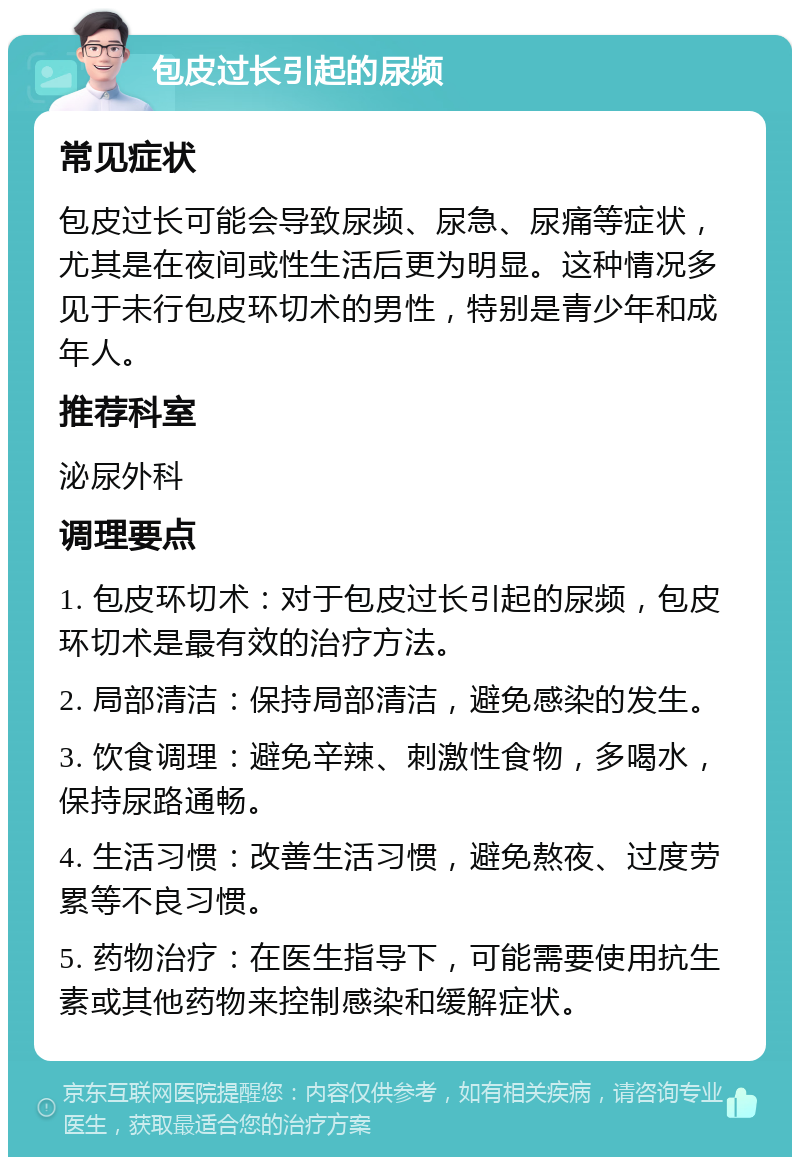 包皮过长引起的尿频 常见症状 包皮过长可能会导致尿频、尿急、尿痛等症状，尤其是在夜间或性生活后更为明显。这种情况多见于未行包皮环切术的男性，特别是青少年和成年人。 推荐科室 泌尿外科 调理要点 1. 包皮环切术：对于包皮过长引起的尿频，包皮环切术是最有效的治疗方法。 2. 局部清洁：保持局部清洁，避免感染的发生。 3. 饮食调理：避免辛辣、刺激性食物，多喝水，保持尿路通畅。 4. 生活习惯：改善生活习惯，避免熬夜、过度劳累等不良习惯。 5. 药物治疗：在医生指导下，可能需要使用抗生素或其他药物来控制感染和缓解症状。