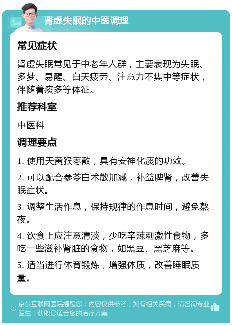 肾虚失眠的中医调理 常见症状 肾虚失眠常见于中老年人群，主要表现为失眠、多梦、易醒、白天疲劳、注意力不集中等症状，伴随着痰多等体征。 推荐科室 中医科 调理要点 1. 使用天黄猴枣散，具有安神化痰的功效。 2. 可以配合参苓白术散加减，补益脾肾，改善失眠症状。 3. 调整生活作息，保持规律的作息时间，避免熬夜。 4. 饮食上应注意清淡，少吃辛辣刺激性食物，多吃一些滋补肾脏的食物，如黑豆、黑芝麻等。 5. 适当进行体育锻炼，增强体质，改善睡眠质量。