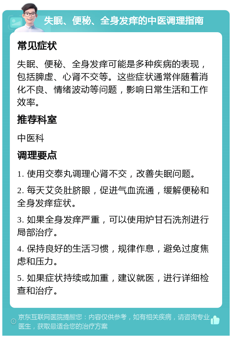 失眠、便秘、全身发痒的中医调理指南 常见症状 失眠、便秘、全身发痒可能是多种疾病的表现，包括脾虚、心肾不交等。这些症状通常伴随着消化不良、情绪波动等问题，影响日常生活和工作效率。 推荐科室 中医科 调理要点 1. 使用交泰丸调理心肾不交，改善失眠问题。 2. 每天艾灸肚脐眼，促进气血流通，缓解便秘和全身发痒症状。 3. 如果全身发痒严重，可以使用炉甘石洗剂进行局部治疗。 4. 保持良好的生活习惯，规律作息，避免过度焦虑和压力。 5. 如果症状持续或加重，建议就医，进行详细检查和治疗。