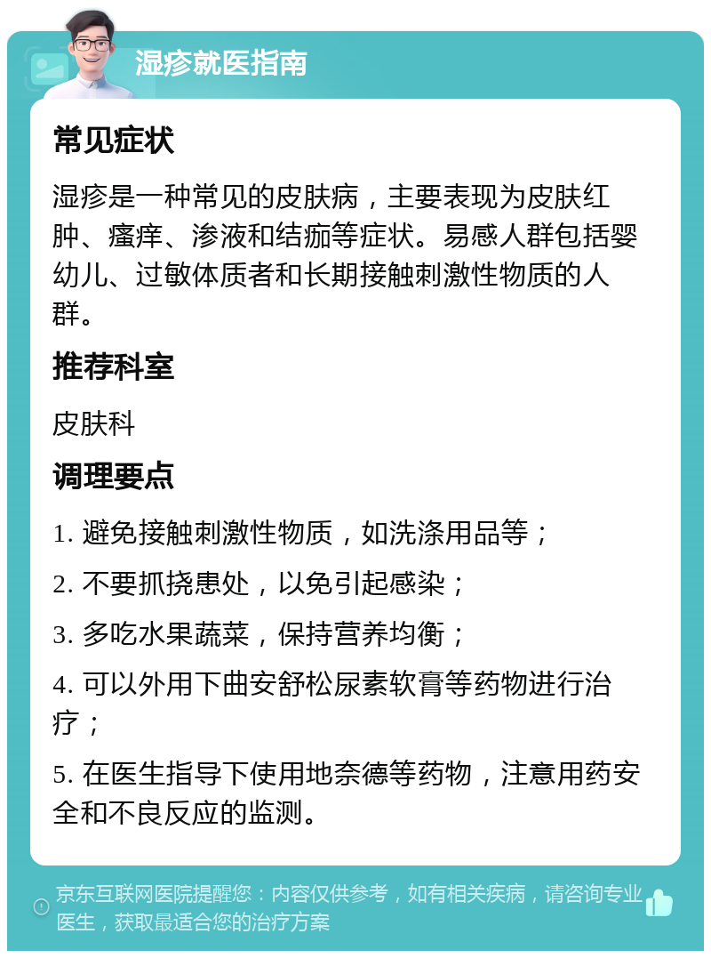 湿疹就医指南 常见症状 湿疹是一种常见的皮肤病，主要表现为皮肤红肿、瘙痒、渗液和结痂等症状。易感人群包括婴幼儿、过敏体质者和长期接触刺激性物质的人群。 推荐科室 皮肤科 调理要点 1. 避免接触刺激性物质，如洗涤用品等； 2. 不要抓挠患处，以免引起感染； 3. 多吃水果蔬菜，保持营养均衡； 4. 可以外用下曲安舒松尿素软膏等药物进行治疗； 5. 在医生指导下使用地奈德等药物，注意用药安全和不良反应的监测。