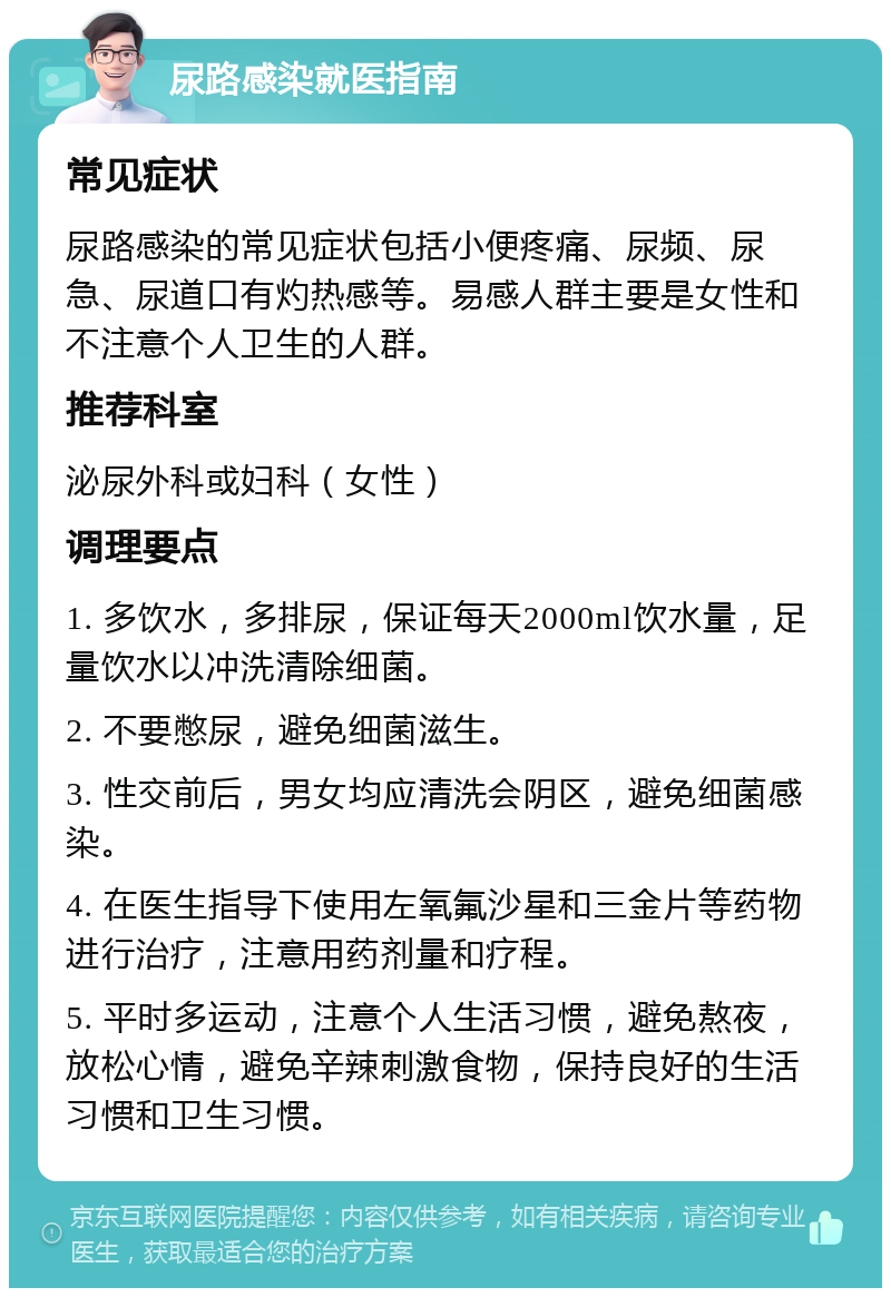 尿路感染就医指南 常见症状 尿路感染的常见症状包括小便疼痛、尿频、尿急、尿道口有灼热感等。易感人群主要是女性和不注意个人卫生的人群。 推荐科室 泌尿外科或妇科（女性） 调理要点 1. 多饮水，多排尿，保证每天2000ml饮水量，足量饮水以冲洗清除细菌。 2. 不要憋尿，避免细菌滋生。 3. 性交前后，男女均应清洗会阴区，避免细菌感染。 4. 在医生指导下使用左氧氟沙星和三金片等药物进行治疗，注意用药剂量和疗程。 5. 平时多运动，注意个人生活习惯，避免熬夜，放松心情，避免辛辣刺激食物，保持良好的生活习惯和卫生习惯。