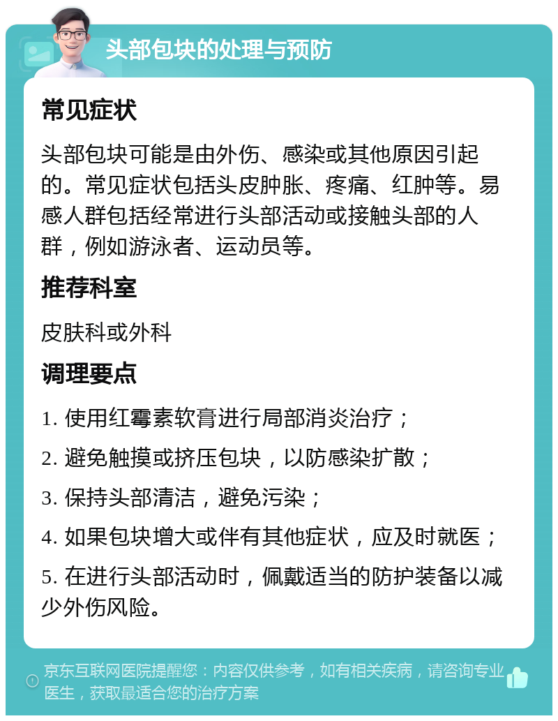 头部包块的处理与预防 常见症状 头部包块可能是由外伤、感染或其他原因引起的。常见症状包括头皮肿胀、疼痛、红肿等。易感人群包括经常进行头部活动或接触头部的人群，例如游泳者、运动员等。 推荐科室 皮肤科或外科 调理要点 1. 使用红霉素软膏进行局部消炎治疗； 2. 避免触摸或挤压包块，以防感染扩散； 3. 保持头部清洁，避免污染； 4. 如果包块增大或伴有其他症状，应及时就医； 5. 在进行头部活动时，佩戴适当的防护装备以减少外伤风险。