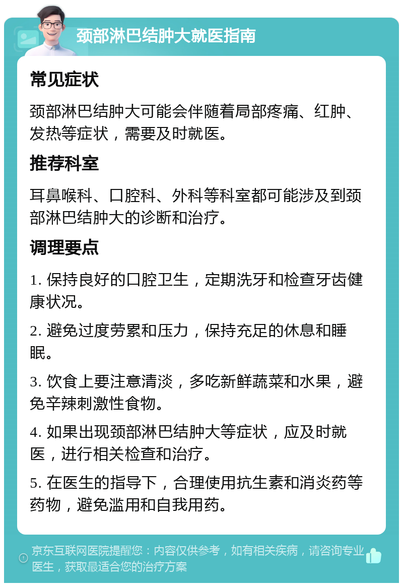 颈部淋巴结肿大就医指南 常见症状 颈部淋巴结肿大可能会伴随着局部疼痛、红肿、发热等症状，需要及时就医。 推荐科室 耳鼻喉科、口腔科、外科等科室都可能涉及到颈部淋巴结肿大的诊断和治疗。 调理要点 1. 保持良好的口腔卫生，定期洗牙和检查牙齿健康状况。 2. 避免过度劳累和压力，保持充足的休息和睡眠。 3. 饮食上要注意清淡，多吃新鲜蔬菜和水果，避免辛辣刺激性食物。 4. 如果出现颈部淋巴结肿大等症状，应及时就医，进行相关检查和治疗。 5. 在医生的指导下，合理使用抗生素和消炎药等药物，避免滥用和自我用药。