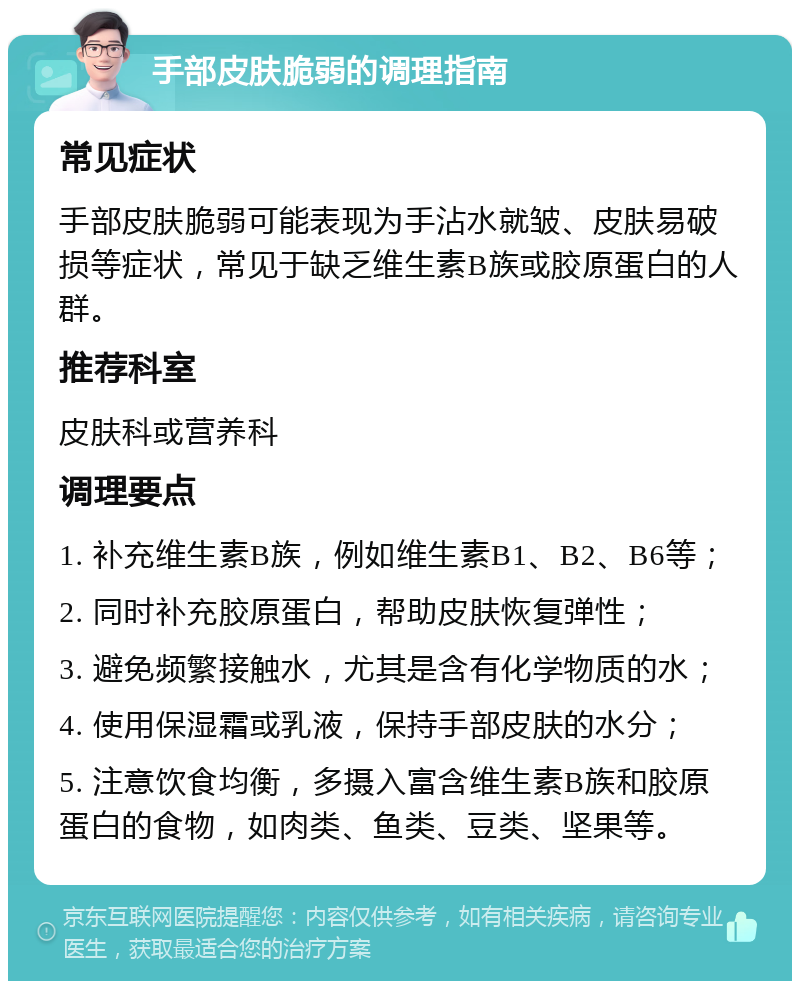 手部皮肤脆弱的调理指南 常见症状 手部皮肤脆弱可能表现为手沾水就皱、皮肤易破损等症状，常见于缺乏维生素B族或胶原蛋白的人群。 推荐科室 皮肤科或营养科 调理要点 1. 补充维生素B族，例如维生素B1、B2、B6等； 2. 同时补充胶原蛋白，帮助皮肤恢复弹性； 3. 避免频繁接触水，尤其是含有化学物质的水； 4. 使用保湿霜或乳液，保持手部皮肤的水分； 5. 注意饮食均衡，多摄入富含维生素B族和胶原蛋白的食物，如肉类、鱼类、豆类、坚果等。