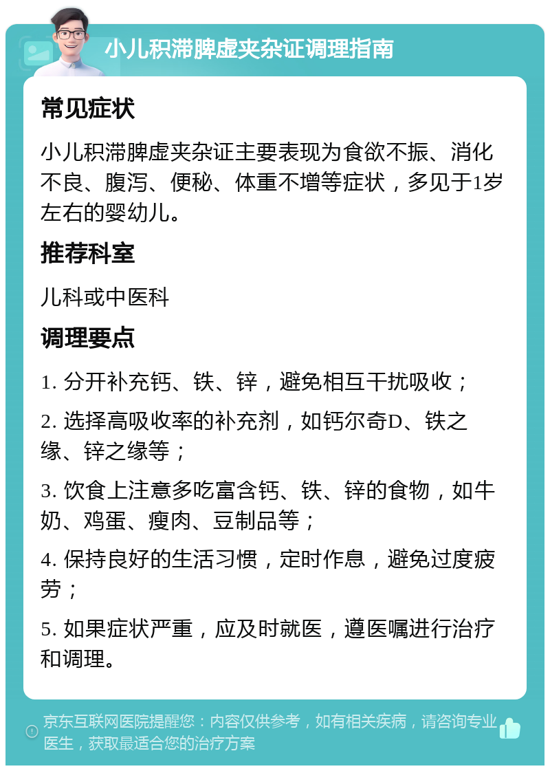 小儿积滞脾虚夹杂证调理指南 常见症状 小儿积滞脾虚夹杂证主要表现为食欲不振、消化不良、腹泻、便秘、体重不增等症状，多见于1岁左右的婴幼儿。 推荐科室 儿科或中医科 调理要点 1. 分开补充钙、铁、锌，避免相互干扰吸收； 2. 选择高吸收率的补充剂，如钙尔奇D、铁之缘、锌之缘等； 3. 饮食上注意多吃富含钙、铁、锌的食物，如牛奶、鸡蛋、瘦肉、豆制品等； 4. 保持良好的生活习惯，定时作息，避免过度疲劳； 5. 如果症状严重，应及时就医，遵医嘱进行治疗和调理。