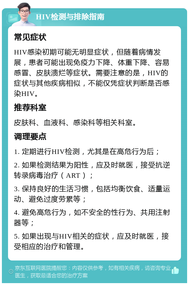 HIV检测与排除指南 常见症状 HIV感染初期可能无明显症状，但随着病情发展，患者可能出现免疫力下降、体重下降、容易感冒、皮肤溃烂等症状。需要注意的是，HIV的症状与其他疾病相似，不能仅凭症状判断是否感染HIV。 推荐科室 皮肤科、血液科、感染科等相关科室。 调理要点 1. 定期进行HIV检测，尤其是在高危行为后； 2. 如果检测结果为阳性，应及时就医，接受抗逆转录病毒治疗（ART）； 3. 保持良好的生活习惯，包括均衡饮食、适量运动、避免过度劳累等； 4. 避免高危行为，如不安全的性行为、共用注射器等； 5. 如果出现与HIV相关的症状，应及时就医，接受相应的治疗和管理。