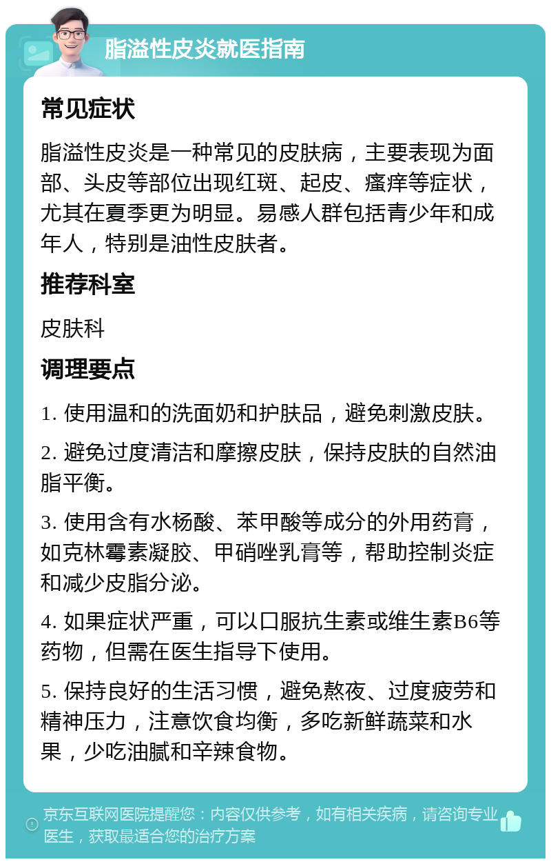 脂溢性皮炎就医指南 常见症状 脂溢性皮炎是一种常见的皮肤病，主要表现为面部、头皮等部位出现红斑、起皮、瘙痒等症状，尤其在夏季更为明显。易感人群包括青少年和成年人，特别是油性皮肤者。 推荐科室 皮肤科 调理要点 1. 使用温和的洗面奶和护肤品，避免刺激皮肤。 2. 避免过度清洁和摩擦皮肤，保持皮肤的自然油脂平衡。 3. 使用含有水杨酸、苯甲酸等成分的外用药膏，如克林霉素凝胶、甲硝唑乳膏等，帮助控制炎症和减少皮脂分泌。 4. 如果症状严重，可以口服抗生素或维生素B6等药物，但需在医生指导下使用。 5. 保持良好的生活习惯，避免熬夜、过度疲劳和精神压力，注意饮食均衡，多吃新鲜蔬菜和水果，少吃油腻和辛辣食物。